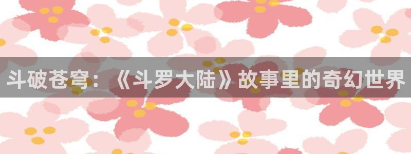 yy漫画在线观看网站：斗破苍穹：《斗罗大陆》故事里的奇幻世界